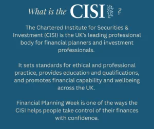 What is the CISI? The Chartered Institute for Securities & Investment (CISI) is the UK’s leading professional body for financial planners and investment professionals. It sets standards for ethical and professional practice, provides education and qualifications, and promotes financial capability and wellbeing across the UK. Financial Planning Week is one of the ways the CISI helps people take control of their finances with confidence.